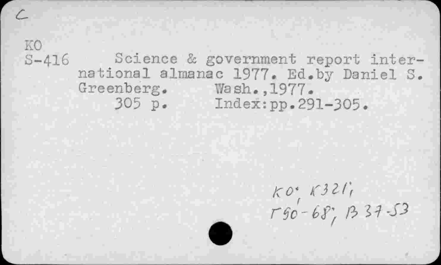 ﻿KO S-416
Science & government report inter national almanac 1977. Ed.by Daniel S Greenberg. Wash.,1977.
305 p. Index:pp.291-305.